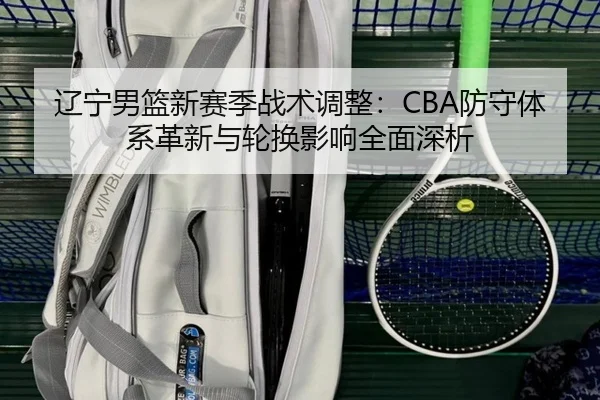 辽宁男篮新赛季战术调整：CBA防守体系革新与轮换影响全面深析